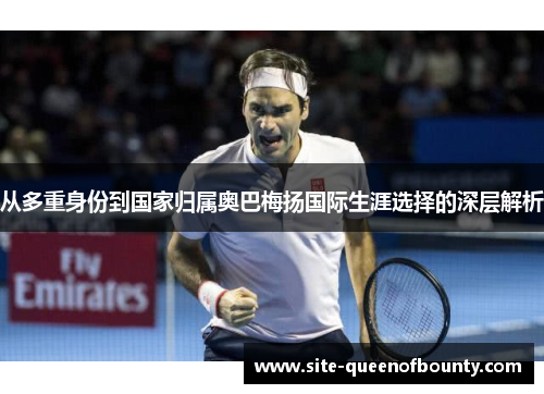 从多重身份到国家归属奥巴梅扬国际生涯选择的深层解析 从多重身份到国家归属奥巴梅扬国际生涯选择的深层解析