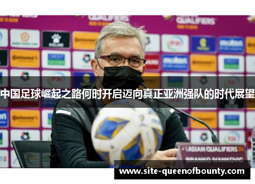 中国足球崛起之路何时开启迈向真正亚洲强队的时代展望