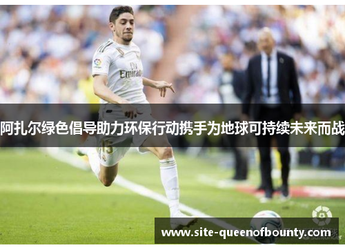 阿扎尔绿色倡导助力环保行动携手为地球可持续未来而战