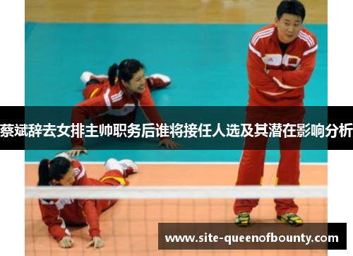 蔡斌辞去女排主帅职务后谁将接任人选及其潜在影响分析 蔡斌辞去女排主帅职务后谁将接任人选及其潜在影响分析