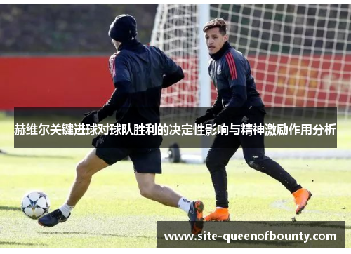 赫维尔关键进球对球队胜利的决定性影响与精神激励作用分析