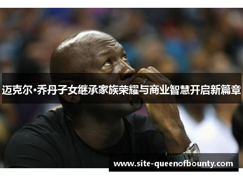 迈克尔·乔丹子女继承家族荣耀与商业智慧开启新篇章 迈克尔·乔丹子女继承家族荣耀与商业智慧开启新篇章