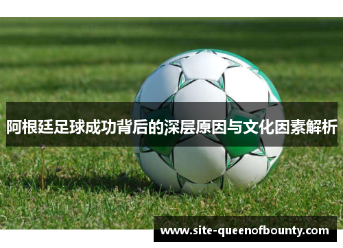 阿根廷足球成功背后的深层原因与文化因素解析 阿根廷足球成功背后的深层原因与文化因素解析
