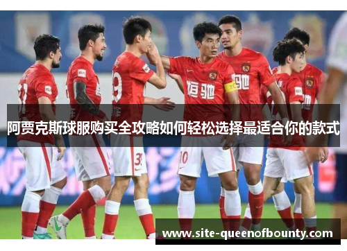 阿贾克斯球服购买全攻略如何轻松选择最适合你的款式