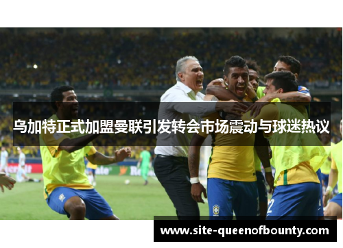 乌加特正式加盟曼联引发转会市场震动与球迷热议 乌加特正式加盟曼联引发转会市场震动与球迷热议