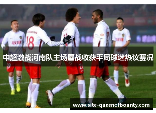 中超激战河南队主场鏖战收获平局球迷热议赛况 中超激战河南队主场鏖战收获平局球迷热议赛况